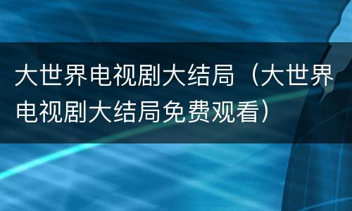 大世界电视剧大结局（大世界电视剧大结局免费观看）