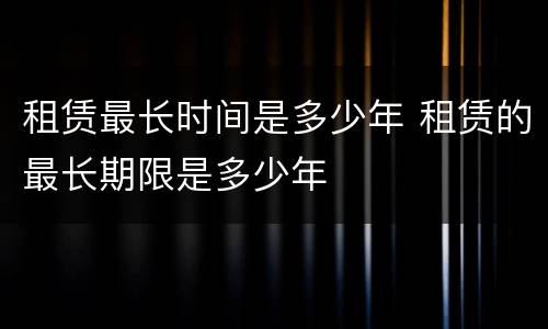 租赁最长时间是多少年 租赁的最长期限是多少年