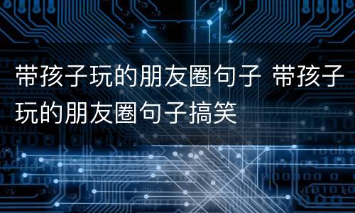 带孩子玩的朋友圈句子 带孩子玩的朋友圈句子搞笑