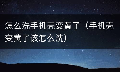怎么洗手机壳变黄了（手机壳变黄了该怎么洗）