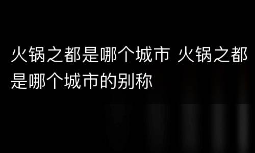 火锅之都是哪个城市 火锅之都是哪个城市的别称