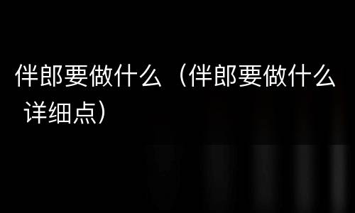 伴郎要做什么（伴郎要做什么 详细点）