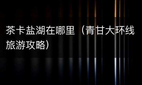 茶卡盐湖在哪里（青甘大环线旅游攻略）