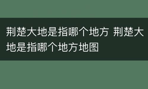 荆楚大地是指哪个地方 荆楚大地是指哪个地方地图