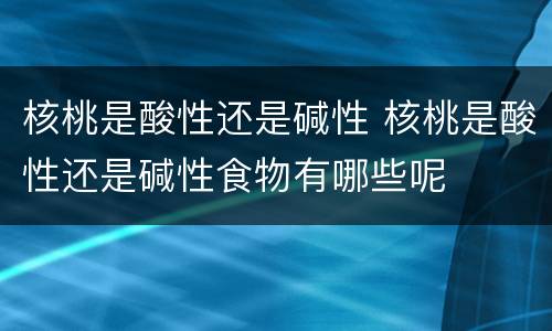 核桃是酸性还是碱性 核桃是酸性还是碱性食物有哪些呢