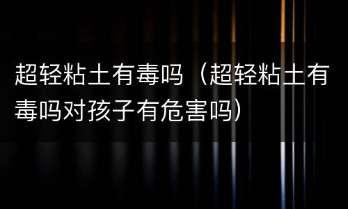 超轻粘土有毒吗（超轻粘土有毒吗对孩子有危害吗）