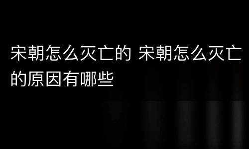 宋朝怎么灭亡的 宋朝怎么灭亡的原因有哪些