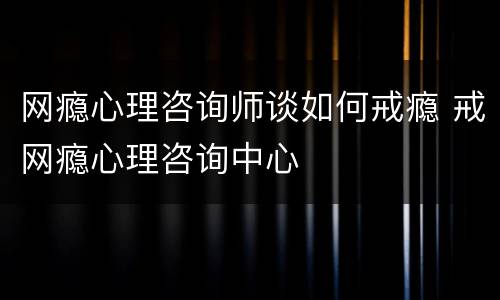 网瘾心理咨询师谈如何戒瘾 戒网瘾心理咨询中心
