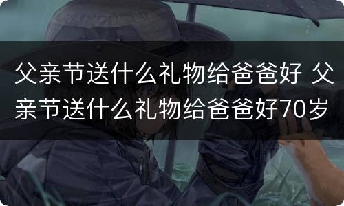 父亲节送什么礼物给爸爸好 父亲节送什么礼物给爸爸好70岁