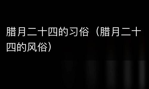 腊月二十四的习俗（腊月二十四的风俗）