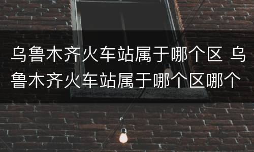 乌鲁木齐火车站属于哪个区 乌鲁木齐火车站属于哪个区哪个街道