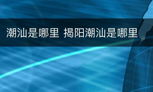 潮汕是哪里 揭阳潮汕是哪里