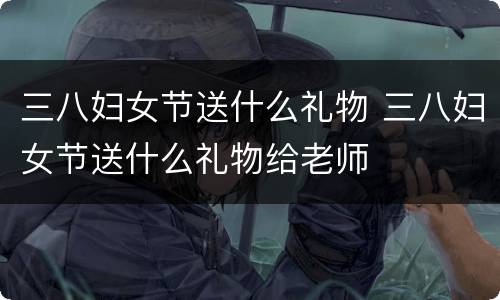 三八妇女节送什么礼物 三八妇女节送什么礼物给老师