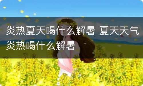 炎热夏天喝什么解暑 夏天天气炎热喝什么解暑
