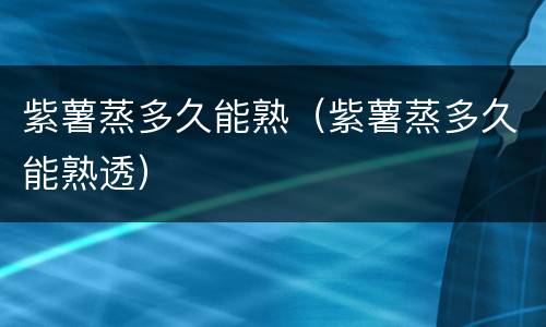 紫薯蒸多久能熟（紫薯蒸多久能熟透）