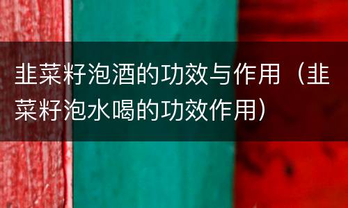 韭菜籽泡酒的功效与作用（韭菜籽泡水喝的功效作用）