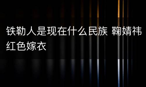 铁勒人是现在什么民族 鞠婧祎红色嫁衣