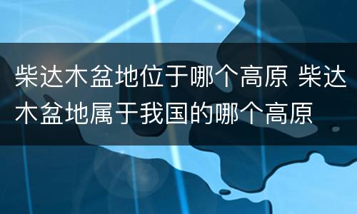 柴达木盆地位于哪个高原 柴达木盆地属于我国的哪个高原