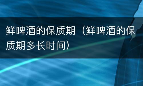 鲜啤酒的保质期（鲜啤酒的保质期多长时间）