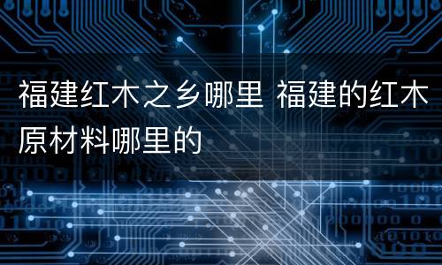 福建红木之乡哪里 福建的红木原材料哪里的