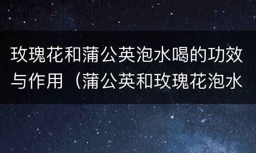 玫瑰花和蒲公英泡水喝的功效与作用（蒲公英和玫瑰花泡水有什么功效）