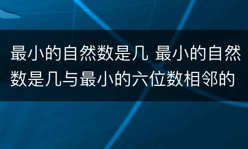 最小的自然数是几 最小的自然数是几与最小的六位数相邻的自然数是几和几