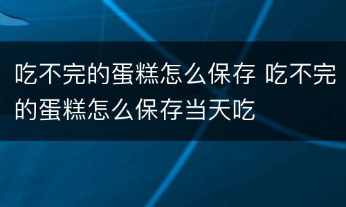 吃不完的蛋糕怎么保存 吃不完的蛋糕怎么保存当天吃