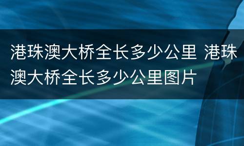 港珠澳大桥全长多少公里 港珠澳大桥全长多少公里图片