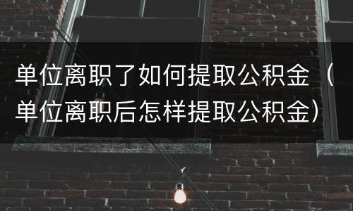 单位离职了如何提取公积金（单位离职后怎样提取公积金）