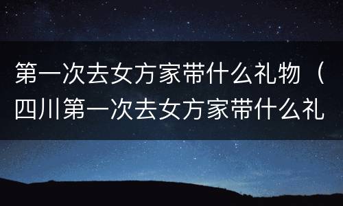 第一次去女方家带什么礼物（四川第一次去女方家带什么礼物）
