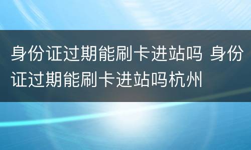 身份证过期能刷卡进站吗 身份证过期能刷卡进站吗杭州