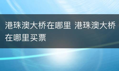 港珠澳大桥在哪里 港珠澳大桥在哪里买票