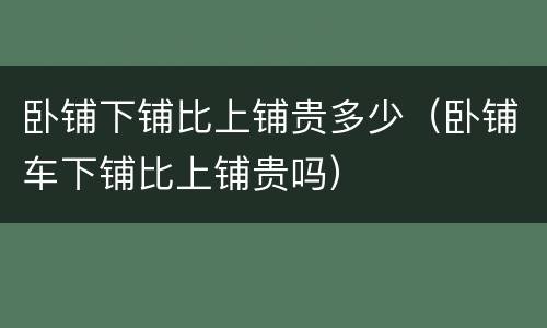 卧铺下铺比上铺贵多少（卧铺车下铺比上铺贵吗）