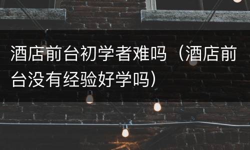 酒店前台初学者难吗（酒店前台没有经验好学吗）