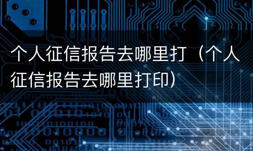 个人征信报告去哪里打（个人征信报告去哪里打印）