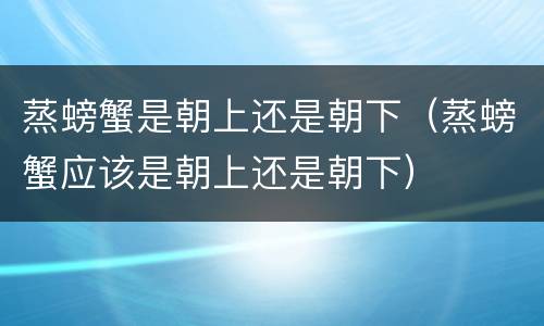 蒸螃蟹是朝上还是朝下（蒸螃蟹应该是朝上还是朝下）