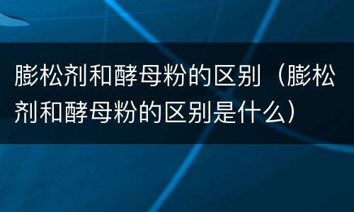膨松剂和酵母粉的区别（膨松剂和酵母粉的区别是什么）