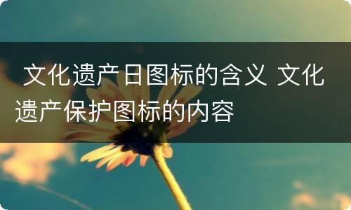  文化遗产日图标的含义 文化遗产保护图标的内容