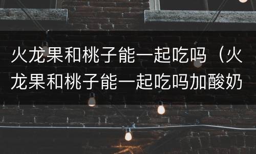 火龙果和桃子能一起吃吗（火龙果和桃子能一起吃吗加酸奶）
