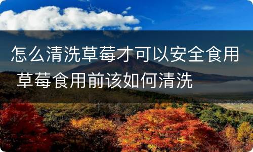 怎么清洗草莓才可以安全食用 草莓食用前该如何清洗