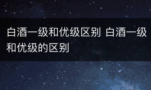 白酒一级和优级区别 白酒一级和优级的区别