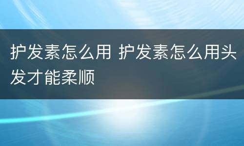 护发素怎么用 护发素怎么用头发才能柔顺