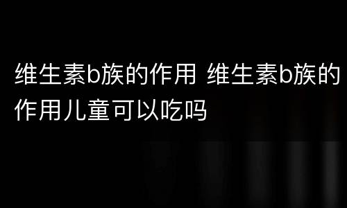 维生素b族的作用 维生素b族的作用儿童可以吃吗