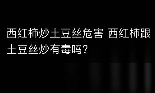 西红柿炒土豆丝危害 西红柿跟土豆丝炒有毒吗?