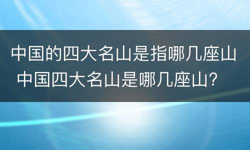 中国的四大名山是指哪几座山 中国四大名山是哪几座山?