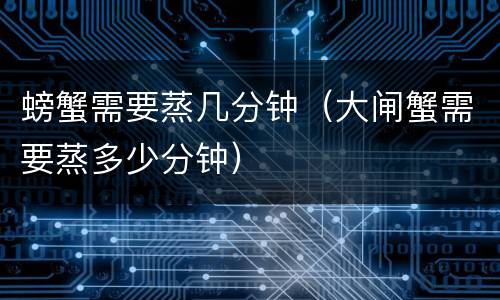 螃蟹需要蒸几分钟（大闸蟹需要蒸多少分钟）