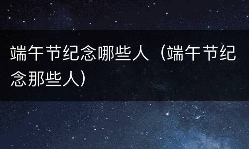 端午节纪念哪些人（端午节纪念那些人）