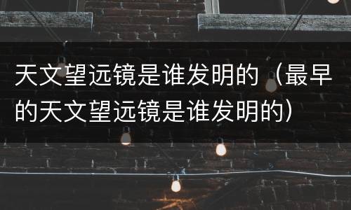 天文望远镜是谁发明的（最早的天文望远镜是谁发明的）
