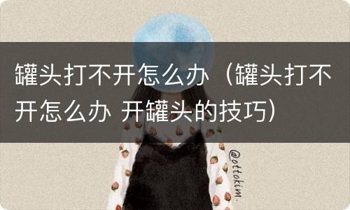 罐头打不开怎么办（罐头打不开怎么办 开罐头的技巧）
