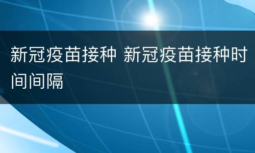 新冠疫苗接种 新冠疫苗接种时间间隔